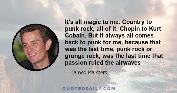 It's all magic to me. Country to punk rock, all of it. Chopin to Kurt Cobain. But it always all comes back to punk for me, because that was the last time, punk rock or grunge rock, was the last time that passion ruled