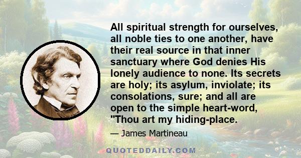 All spiritual strength for ourselves, all noble ties to one another, have their real source in that inner sanctuary where God denies His lonely audience to none. Its secrets are holy; its asylum, inviolate; its