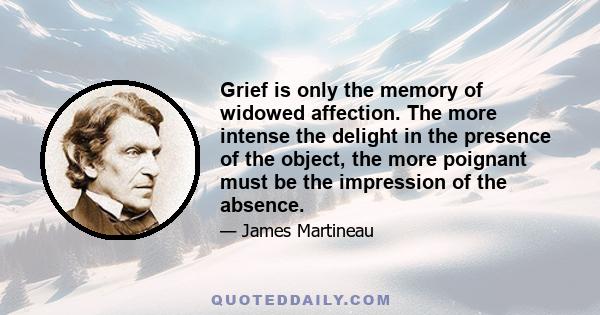 Grief is only the memory of widowed affection. The more intense the delight in the presence of the object, the more poignant must be the impression of the absence.