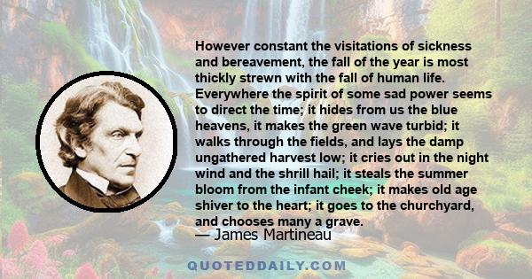 However constant the visitations of sickness and bereavement, the fall of the year is most thickly strewn with the fall of human life. Everywhere the spirit of some sad power seems to direct the time; it hides from us