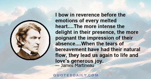 I bow in reverence before the emotions of every melted heart....The more intense the delight in their presence, the more poignant the impression of their absence....When the tears of bereavement have had their natural