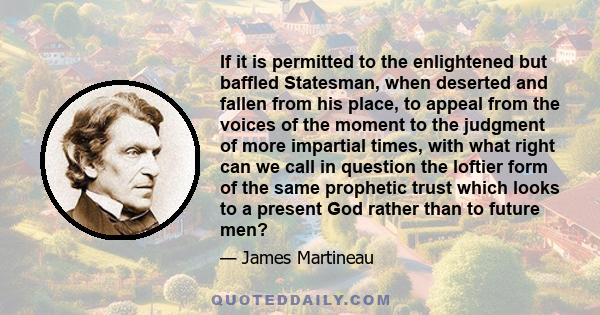 If it is permitted to the enlightened but baffled Statesman, when deserted and fallen from his place, to appeal from the voices of the moment to the judgment of more impartial times, with what right can we call in