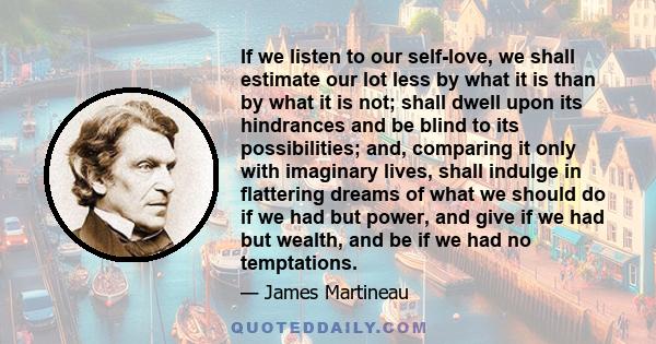 If we listen to our self-love, we shall estimate our lot less by what it is than by what it is not; shall dwell upon its hindrances and be blind to its possibilities; and, comparing it only with imaginary lives, shall