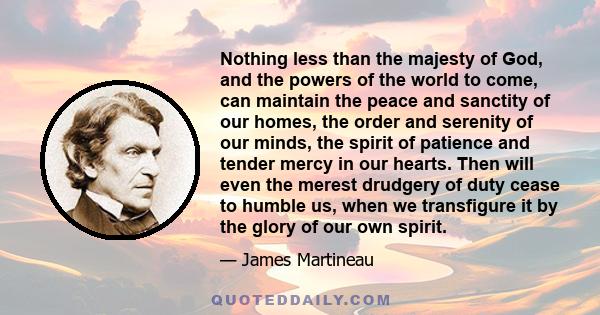 Nothing less than the majesty of God, and the powers of the world to come, can maintain the peace and sanctity of our homes, the order and serenity of our minds, the spirit of patience and tender mercy in our hearts.