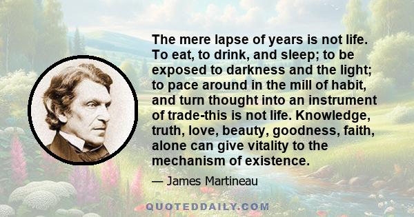 The mere lapse of years is not life. To eat, to drink, and sleep; to be exposed to darkness and the light; to pace around in the mill of habit, and turn thought into an instrument of trade-this is not life. Knowledge,