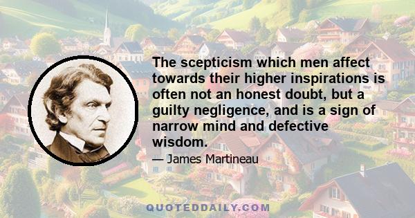 The scepticism which men affect towards their higher inspirations is often not an honest doubt, but a guilty negligence, and is a sign of narrow mind and defective wisdom.