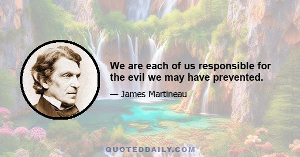 We are each of us responsible for the evil we may have prevented.