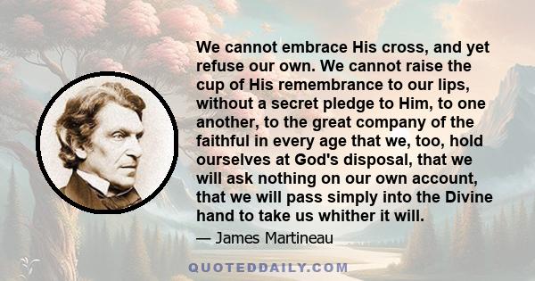 We cannot embrace His cross, and yet refuse our own. We cannot raise the cup of His remembrance to our lips, without a secret pledge to Him, to one another, to the great company of the faithful in every age that we,