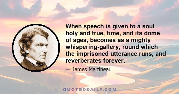 When speech is given to a soul holy and true, time, and its dome of ages, becomes as a mighty whispering-gallery, round which the imprisoned utterance runs, and reverberates forever.