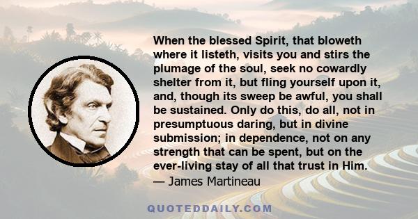 When the blessed Spirit, that bloweth where it listeth, visits you and stirs the plumage of the soul, seek no cowardly shelter from it, but fling yourself upon it, and, though its sweep be awful, you shall be sustained. 