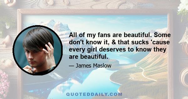 All of my fans are beautiful. Some don't know it, & that sucks 'cause every girl deserves to know they are beautiful.