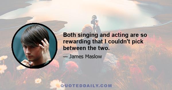 Both singing and acting are so rewarding that I couldn't pick between the two.