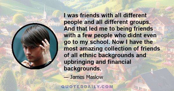 I was friends with all different people and all different groups. And that led me to being friends with a few people who didnt even go to my school. Now I have the most amazing collection of friends of all ethnic