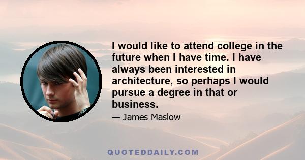 I would like to attend college in the future when I have time. I have always been interested in architecture, so perhaps I would pursue a degree in that or business.