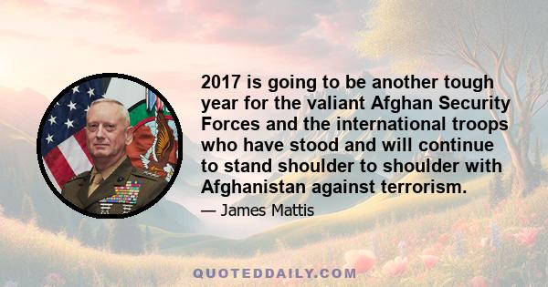 2017 is going to be another tough year for the valiant Afghan Security Forces and the international troops who have stood and will continue to stand shoulder to shoulder with Afghanistan against terrorism.