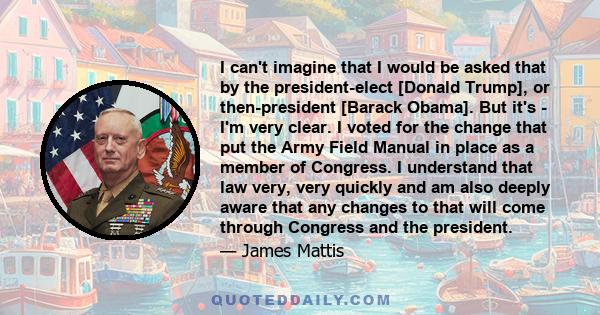 I can't imagine that I would be asked that by the president-elect [Donald Trump], or then-president [Barack Obama]. But it's - I'm very clear. I voted for the change that put the Army Field Manual in place as a member