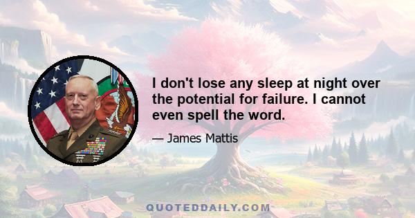 I don't lose any sleep at night over the potential for failure. I cannot even spell the word.