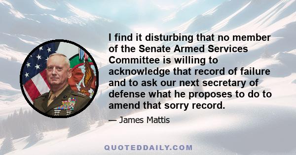 I find it disturbing that no member of the Senate Armed Services Committee is willing to acknowledge that record of failure and to ask our next secretary of defense what he proposes to do to amend that sorry record.