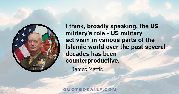 I think, broadly speaking, the US military's role - US military activism in various parts of the Islamic world over the past several decades has been counterproductive.