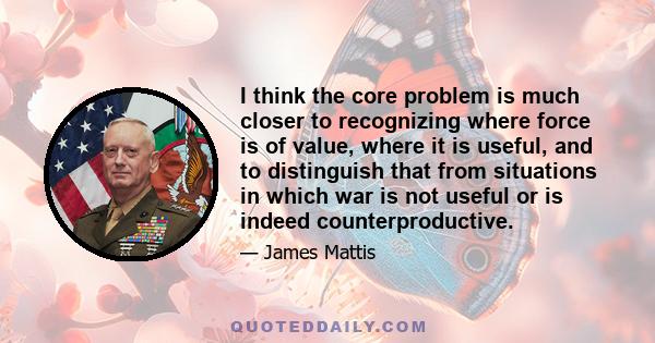 I think the core problem is much closer to recognizing where force is of value, where it is useful, and to distinguish that from situations in which war is not useful or is indeed counterproductive.