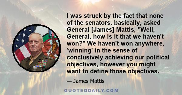 I was struck by the fact that none of the senators, basically, asked General [James] Mattis, Well, General, how is it that we haven't won? We haven't won anywhere, 'winning' in the sense of conclusively achieving our