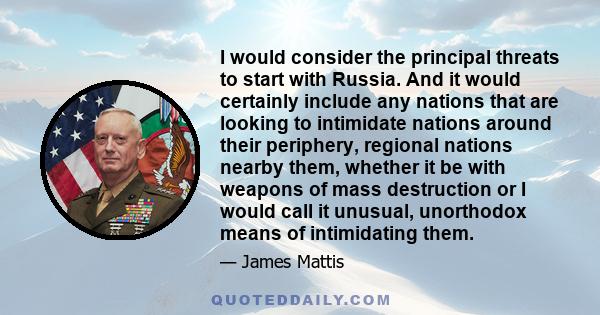 I would consider the principal threats to start with Russia, and it would certainly include any nations that are looking to intimidate nations around their periphery, regional nations nearby them, whether it be with