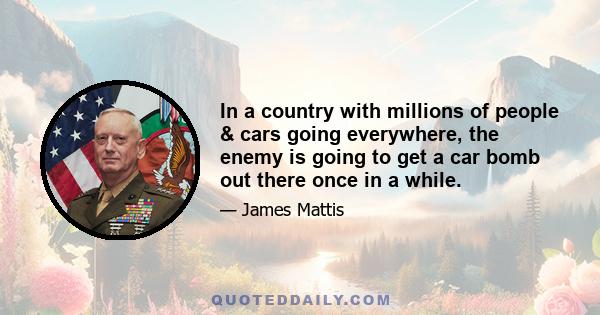 In a country with millions of people & cars going everywhere, the enemy is going to get a car bomb out there once in a while.