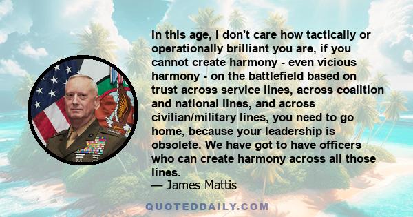 In this age, I don't care how tactically or operationally brilliant you are, if you cannot create harmony - even vicious harmony - on the battlefield based on trust across service lines, across coalition and national