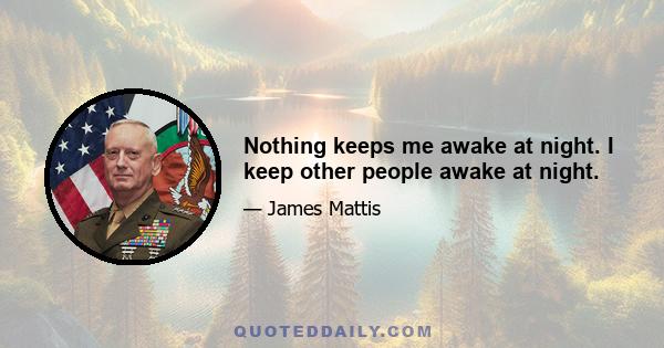 Nothing keeps me awake at night. I keep other people awake at night.