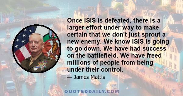 Once ISIS is defeated, there is a larger effort under way to make certain that we don't just sprout a new enemy. We know ISIS is going to go down. We have had success on the battlefield. We have freed millions of people 