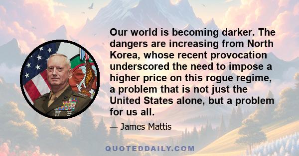 Our world is becoming darker. The dangers are increasing from North Korea, whose recent provocation underscored the need to impose a higher price on this rogue regime, a problem that is not just the United States alone, 