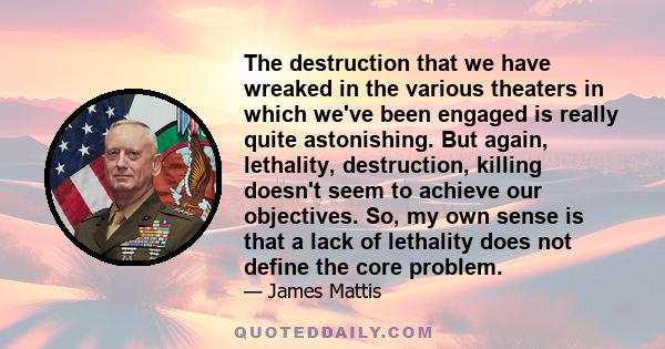 The destruction that we have wreaked in the various theaters in which we've been engaged is really quite astonishing. But again, lethality, destruction, killing doesn't seem to achieve our objectives. So, my own sense