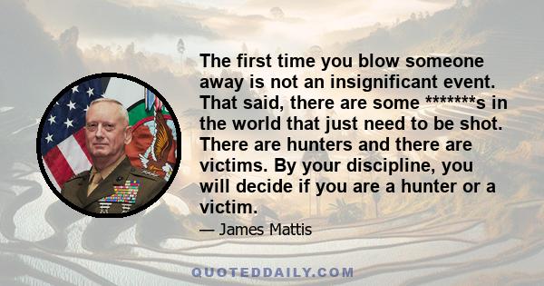 The first time you blow someone away is not an insignificant event. That said, there are some *******s in the world that just need to be shot. There are hunters and there are victims. By your discipline, you will decide 