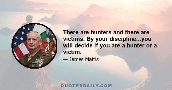 There are hunters and there are victims. By your discipline...you will decide if you are a hunter or a victim.