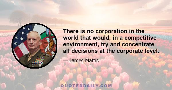 There is no corporation in the world that would, in a competitive environment, try and concentrate all decisions at the corporate level.