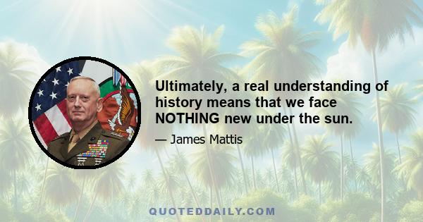 Ultimately, a real understanding of history means that we face NOTHING new under the sun.