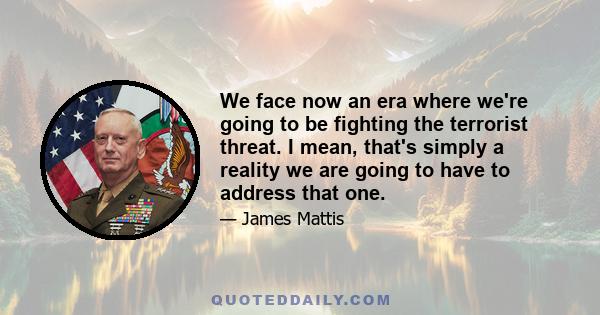 We face now an era where we're going to be fighting the terrorist threat. I mean, that's simply a reality we are going to have to address that one.