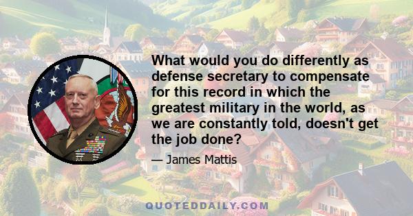 What would you do differently as defense secretary to compensate for this record in which the greatest military in the world, as we are constantly told, doesn't get the job done?