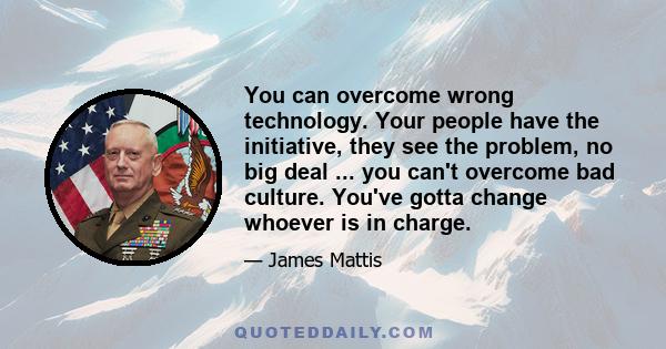 You can overcome wrong technology. Your people have the initiative, they see the problem, no big deal ... you can't overcome bad culture. You've gotta change whoever is in charge.