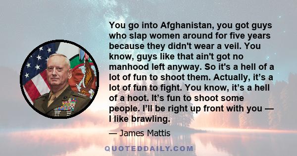 You go into Afghanistan, you got guys who slap women around for five years because they didn't wear a veil. You know, guys like that ain't got no manhood left anyway. So it's a hell of a lot of fun to shoot them.