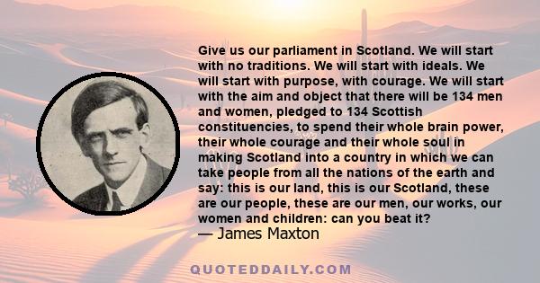 Give us our parliament in Scotland. We will start with no traditions. We will start with ideals. We will start with purpose, with courage. We will start with the aim and object that there will be 134 men and women,