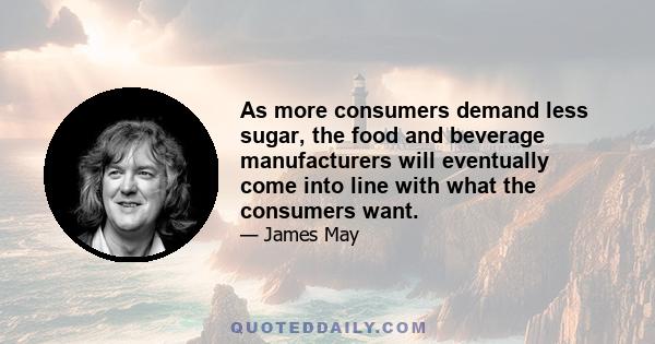 As more consumers demand less sugar, the food and beverage manufacturers will eventually come into line with what the consumers want.