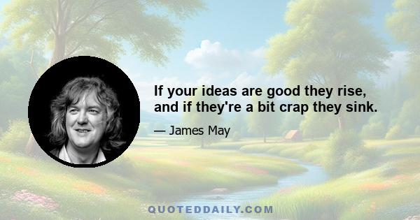 If your ideas are good they rise, and if they're a bit crap they sink.