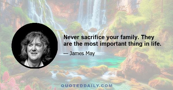 Never sacrifice your family. They are the most important thing in life.