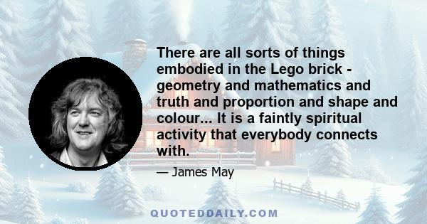 There are all sorts of things embodied in the Lego brick - geometry and mathematics and truth and proportion and shape and colour... It is a faintly spiritual activity that everybody connects with.