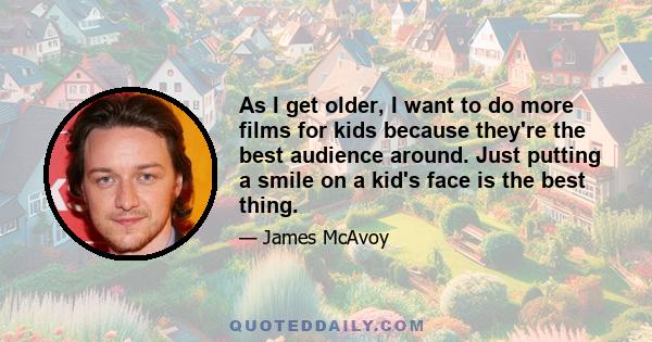 As I get older, I want to do more films for kids because they're the best audience around. Just putting a smile on a kid's face is the best thing.