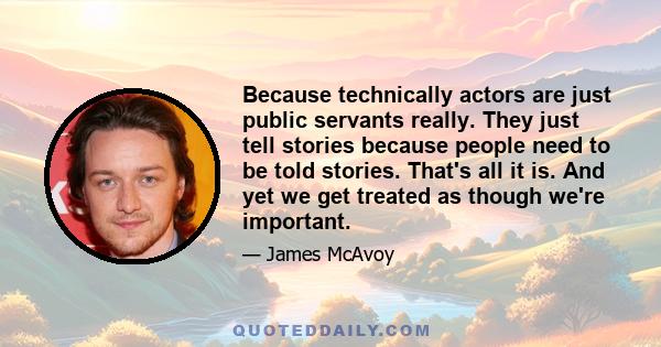 Because technically actors are just public servants really. They just tell stories because people need to be told stories. That's all it is. And yet we get treated as though we're important.