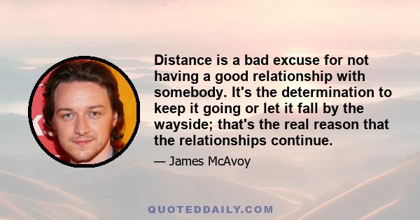 Distance is a bad excuse for not having a good relationship with somebody. It's the determination to keep it going or let it fall by the wayside; that's the real reason that the relationships continue.