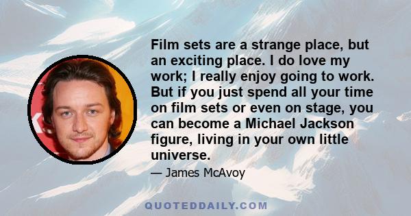 Film sets are a strange place, but an exciting place. I do love my work; I really enjoy going to work. But if you just spend all your time on film sets or even on stage, you can become a Michael Jackson figure, living