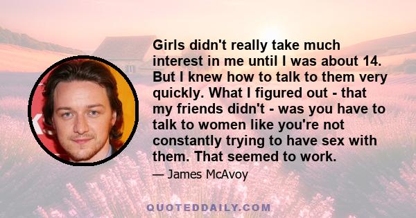 Girls didn't really take much interest in me until I was about 14. But I knew how to talk to them very quickly. What I figured out - that my friends didn't - was you have to talk to women like you're not constantly